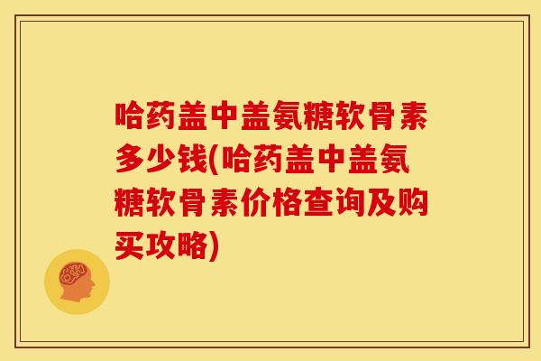 哈药盖中盖氨糖软骨素多少钱(哈药盖中盖氨糖软骨素价格查询及购买攻略)