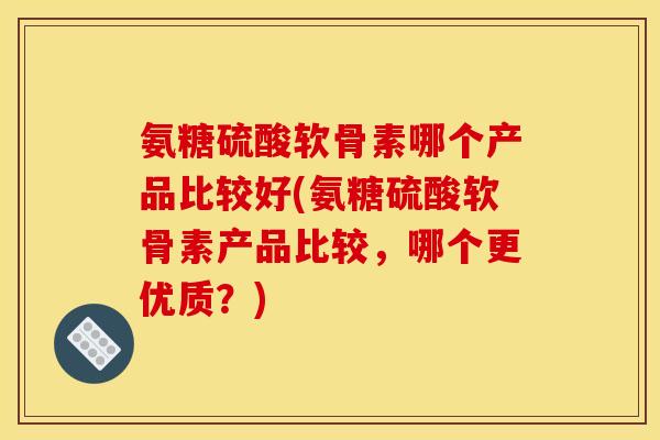 氨糖硫酸软骨素哪个产品比较好(氨糖硫酸软骨素产品比较，哪个更优质？)