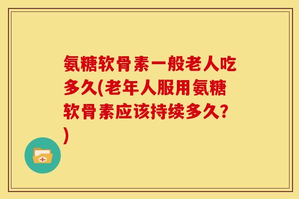 氨糖软骨素一般老人吃多久(老年人服用氨糖软骨素应该持续多久？)