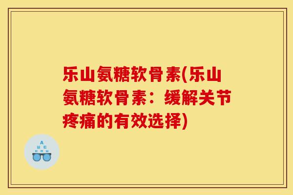 乐山氨糖软骨素(乐山氨糖软骨素：缓解关节疼痛的有效选择)