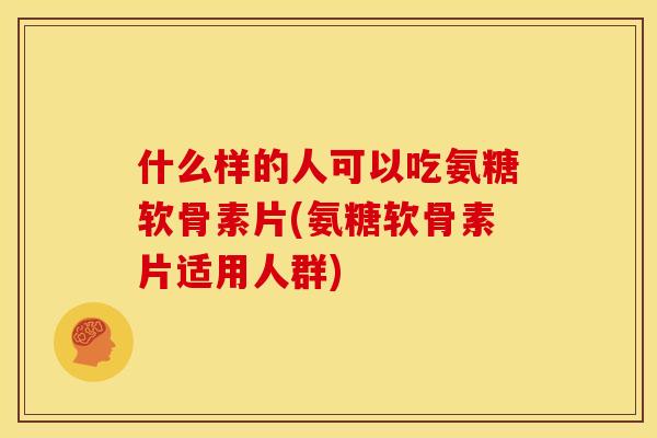 什么样的人可以吃氨糖软骨素片(氨糖软骨素片适用人群)