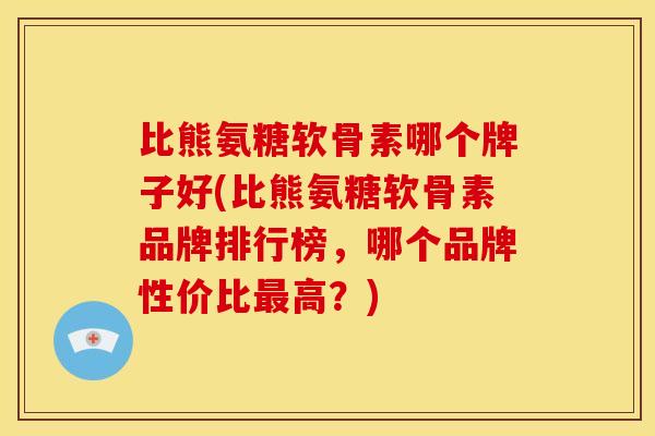 比熊氨糖软骨素哪个牌子好(比熊氨糖软骨素品牌排行榜，哪个品牌性价比最高？)