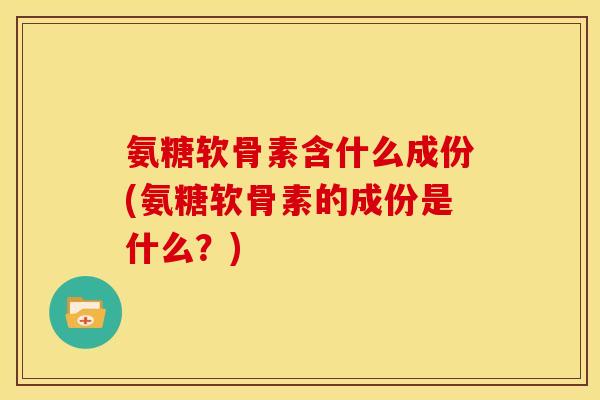 氨糖软骨素含什么成份(氨糖软骨素的成份是什么？)