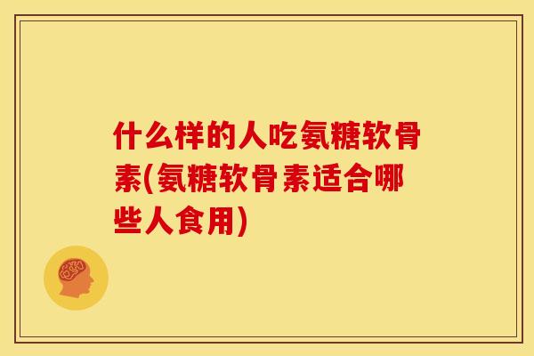 什么样的人吃氨糖软骨素(氨糖软骨素适合哪些人食用)