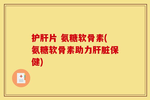 护肝片 氨糖软骨素(氨糖软骨素助力肝脏保健)