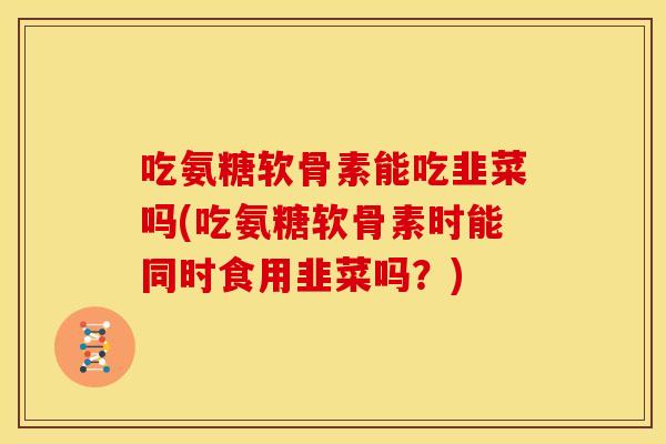 吃氨糖软骨素能吃韭菜吗(吃氨糖软骨素时能同时食用韭菜吗？)