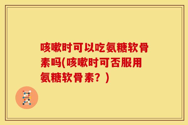 咳嗽时可以吃氨糖软骨素吗(咳嗽时可否服用氨糖软骨素？)