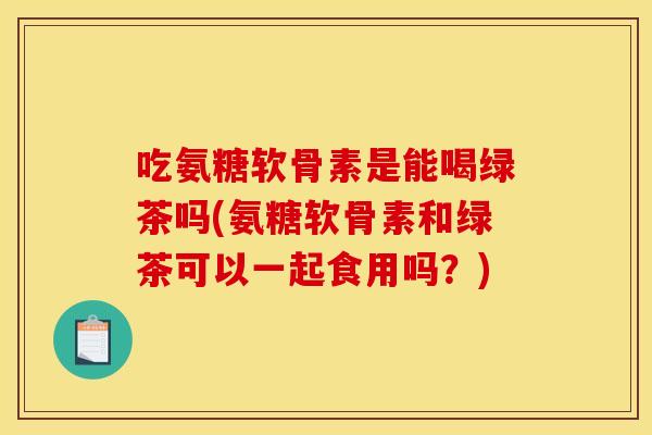 吃氨糖软骨素是能喝绿茶吗(氨糖软骨素和绿茶可以一起食用吗？)