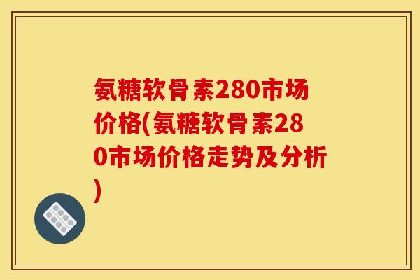 氨糖软骨素280市场价格(氨糖软骨素280市场价格走势及分析)
