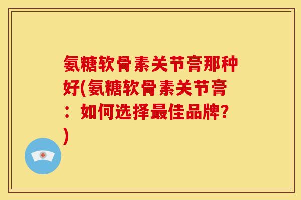氨糖软骨素关节膏那种好(氨糖软骨素关节膏：如何选择最佳品牌？)