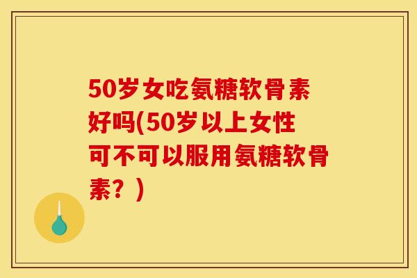 50岁女吃氨糖软骨素好吗(50岁以上女性可不可以服用氨糖软骨素？)