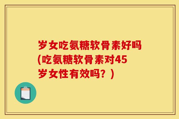 岁女吃氨糖软骨素好吗(吃氨糖软骨素对45岁女性有效吗？)