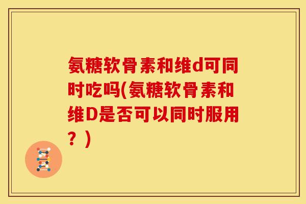 氨糖软骨素和维d可同时吃吗(氨糖软骨素和维D是否可以同时服用？)