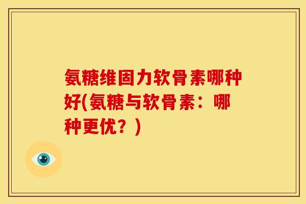 氨糖维固力软骨素哪种好(氨糖与软骨素：哪种更优？)