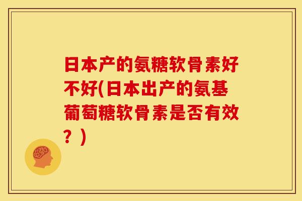 日本产的氨糖软骨素好不好(日本出产的氨基葡萄糖软骨素是否有效？)