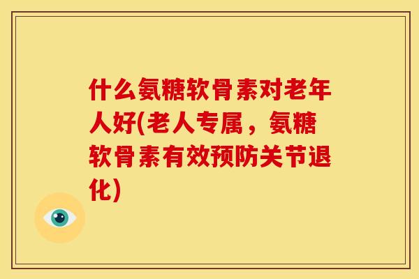什么氨糖软骨素对老年人好(老人专属，氨糖软骨素有效预防关节退化)