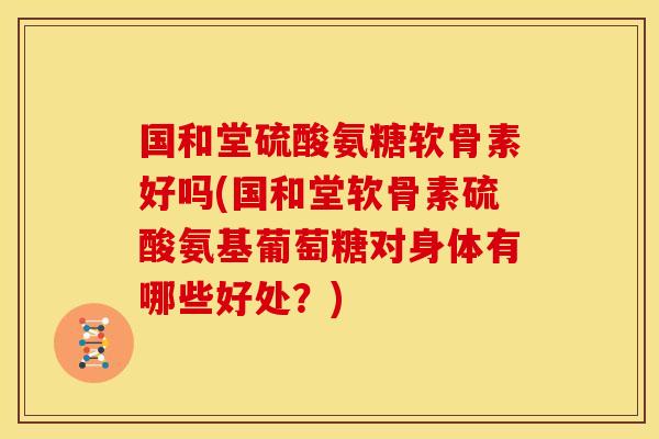 国和堂硫酸氨糖软骨素好吗(国和堂软骨素硫酸氨基葡萄糖对身体有哪些好处？)