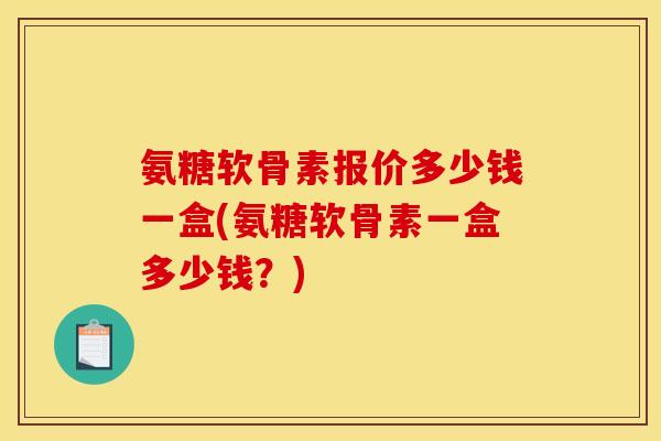 氨糖软骨素报价多少钱一盒(氨糖软骨素一盒多少钱？)
