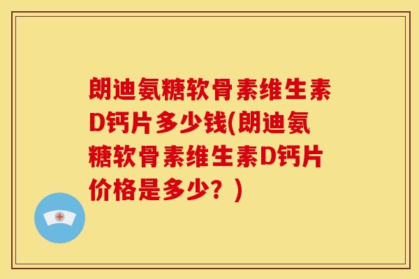 朗迪氨糖软骨素维生素D钙片多少钱(朗迪氨糖软骨素维生素D钙片价格是多少？)