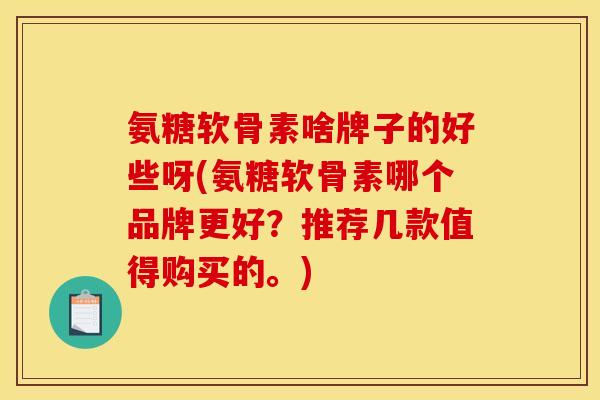 氨糖软骨素啥牌子的好些呀(氨糖软骨素哪个品牌更好？推荐几款值得购买的。)