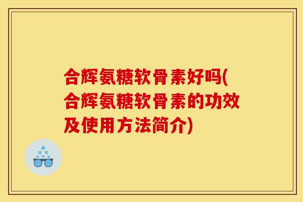 合辉氨糖软骨素好吗(合辉氨糖软骨素的功效及使用方法简介)