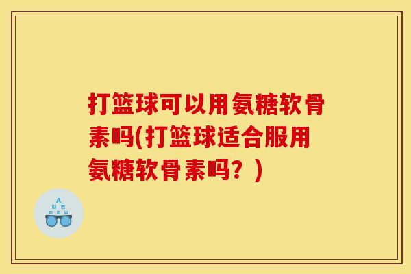 打篮球可以用氨糖软骨素吗(打篮球适合服用氨糖软骨素吗？)