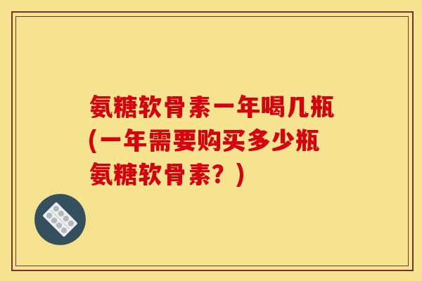 氨糖软骨素一年喝几瓶(一年需要购买多少瓶氨糖软骨素？)