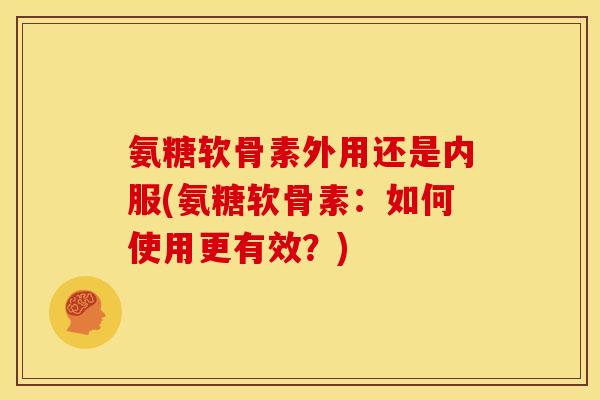 氨糖软骨素外用还是内服(氨糖软骨素：如何使用更有效？)