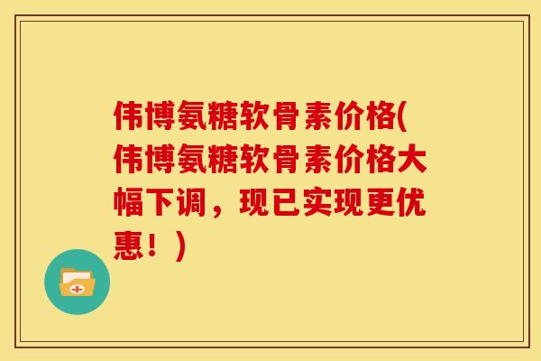伟博氨糖软骨素价格(伟博氨糖软骨素价格大幅下调，现已实现更优惠！)