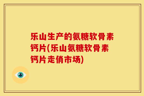 乐山生产的氨糖软骨素钙片(乐山氨糖软骨素钙片走俏市场)