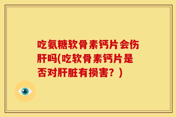 吃氨糖软骨素钙片会伤肝吗(吃软骨素钙片是否对肝脏有损害？)