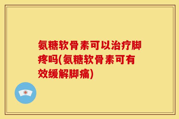 氨糖软骨素可以治疗脚疼吗(氨糖软骨素可有效缓解脚痛)