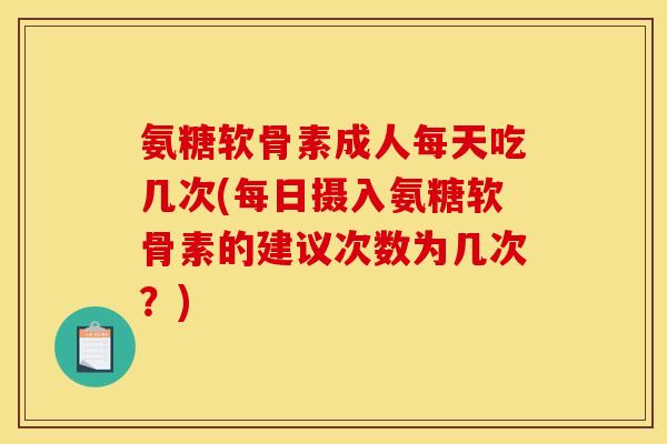 氨糖软骨素成人每天吃几次(每日摄入氨糖软骨素的建议次数为几次？)