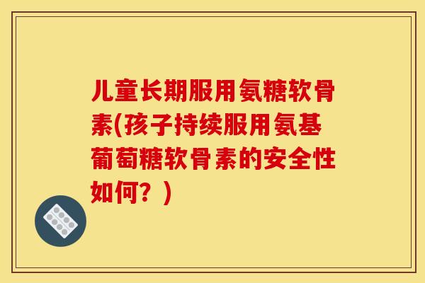 儿童长期服用氨糖软骨素(孩子持续服用氨基葡萄糖软骨素的安全性如何？)