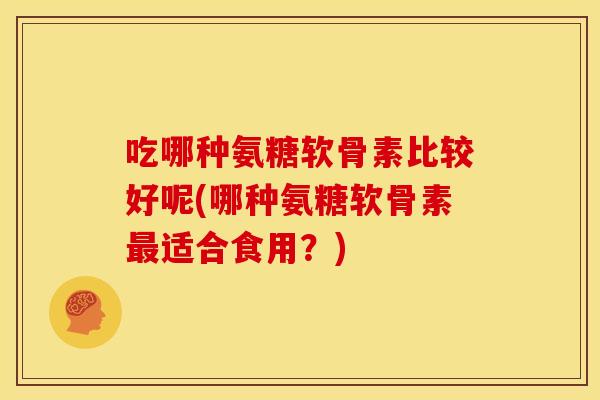 吃哪种氨糖软骨素比较好呢(哪种氨糖软骨素最适合食用？)