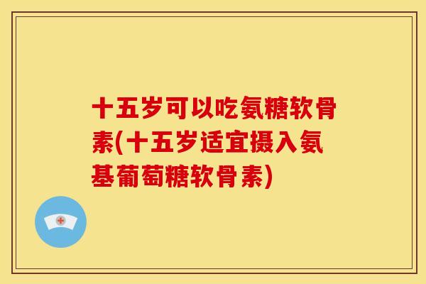 十五岁可以吃氨糖软骨素(十五岁适宜摄入氨基葡萄糖软骨素)