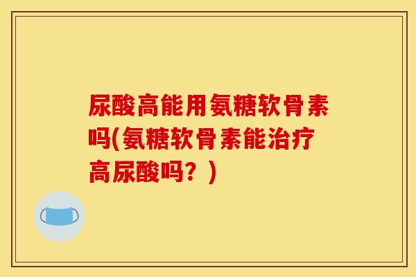 尿酸高能用氨糖软骨素吗(氨糖软骨素能治疗高尿酸吗？)