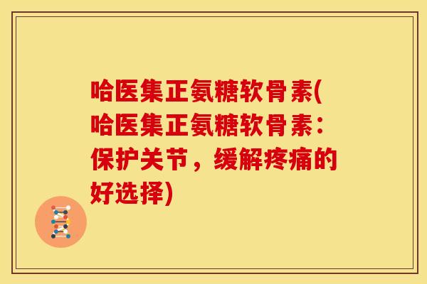 哈医集正氨糖软骨素(哈医集正氨糖软骨素：保护关节，缓解疼痛的好选择)