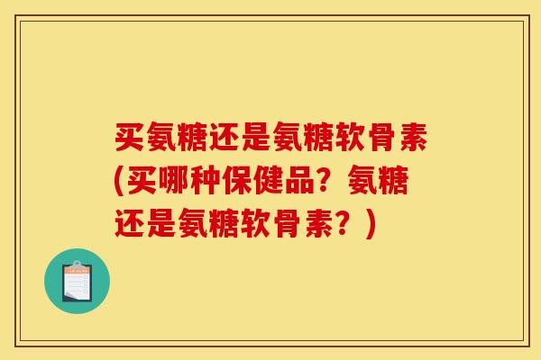 买氨糖还是氨糖软骨素(买哪种保健品？氨糖还是氨糖软骨素？)