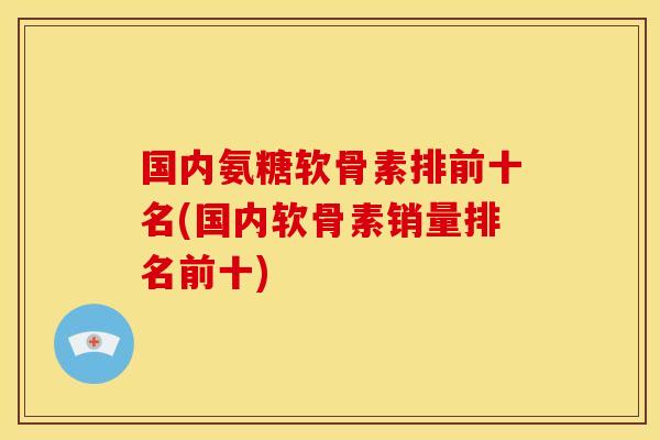 国内氨糖软骨素排前十名(国内软骨素销量排名前十)