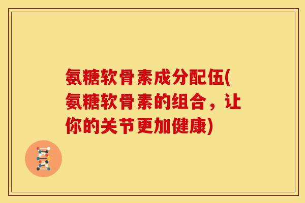 氨糖软骨素成分配伍(氨糖软骨素的组合，让你的关节更加健康)