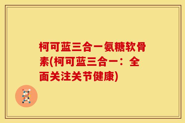 柯可蓝三合一氨糖软骨素(柯可蓝三合一：全面关注关节健康)