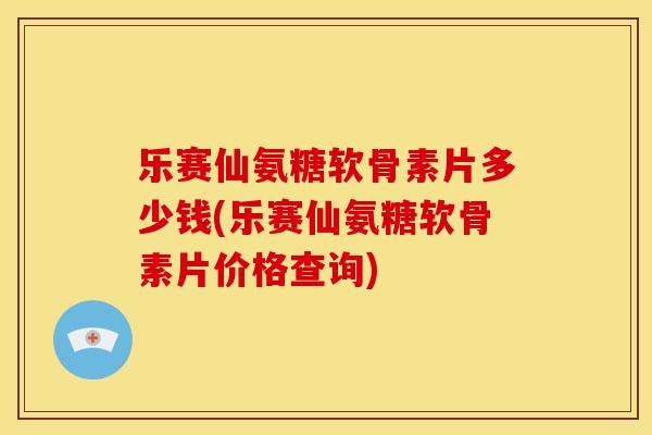 乐赛仙氨糖软骨素片多少钱(乐赛仙氨糖软骨素片价格查询)