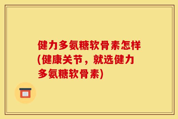 健力多氨糖软骨素怎样(健康关节，就选健力多氨糖软骨素)