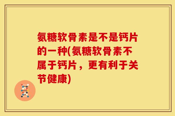 氨糖软骨素是不是钙片的一种(氨糖软骨素不属于钙片，更有利于关节健康)