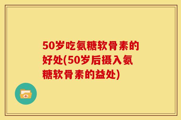 50岁吃氨糖软骨素的好处(50岁后摄入氨糖软骨素的益处)