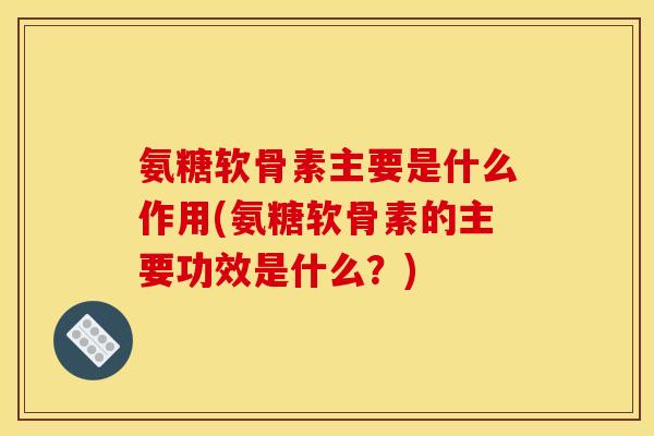 氨糖软骨素主要是什么作用(氨糖软骨素的主要功效是什么？)