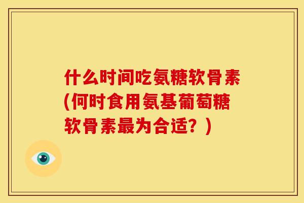 什么时间吃氨糖软骨素(何时食用氨基葡萄糖软骨素最为合适？)