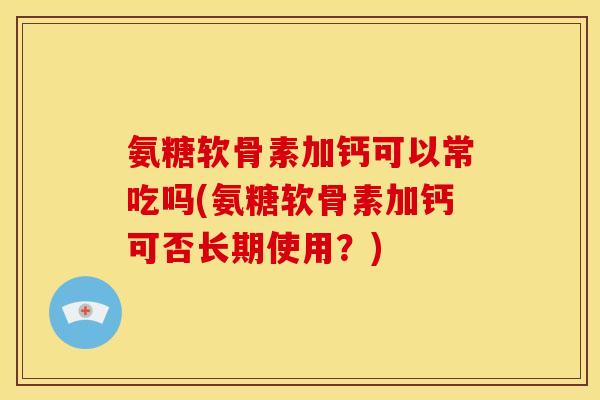 氨糖软骨素加钙可以常吃吗(氨糖软骨素加钙可否长期使用？)