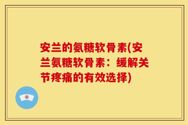 安兰的氨糖软骨素(安兰氨糖软骨素：缓解关节疼痛的有效选择)